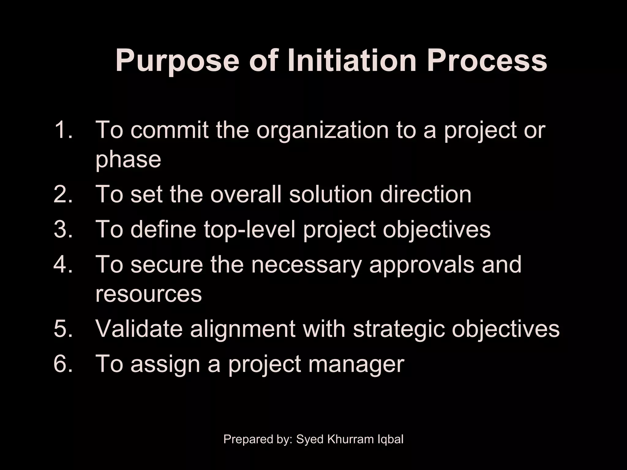Purpose of Initiation Process

1. To commit the organization to a project or
   phase
2. To set the overall solution direction
3. To define top-level project objectives
4. To secure the necessary approvals and
   resources
5. Validate alignment with strategic objectives
6. To assign a project manager

               Prepared by: Syed Khurram Iqbal
 