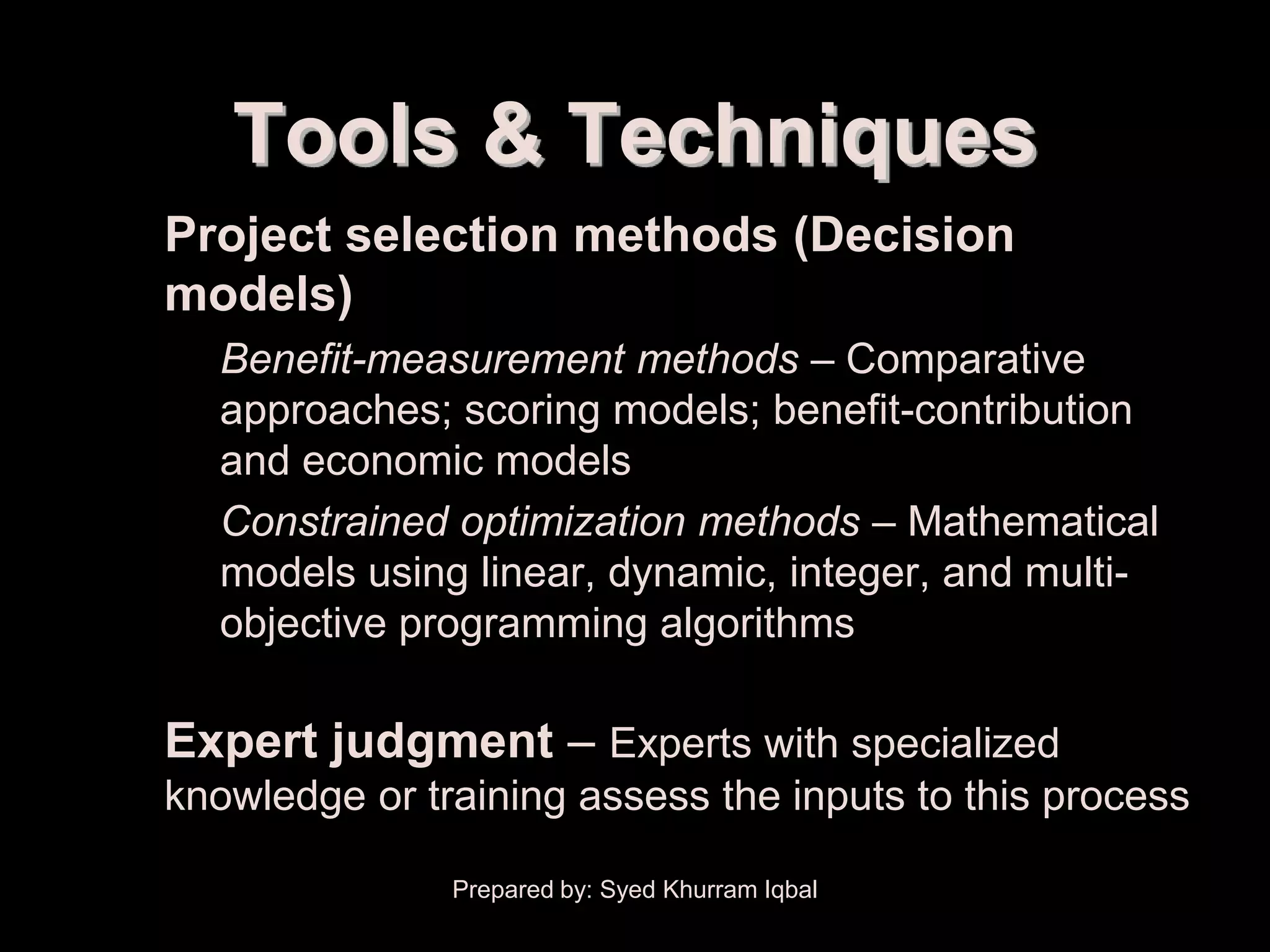 Scope Initiation


            Tools & Techniques
    • Project selection methods (Decision
      models)
        – Benefit-measurement methods – Comparative
          approaches; scoring models; benefit-contribution
          and economic models
        – Constrained optimization methods – Mathematical
          models using linear, dynamic, integer, and multi-
          objective programming algorithms

    • Expert judgment – Experts with specialized
       knowledge or training assess the inputs to this process

                      Prepared by: Syed Khurram Iqbal
 