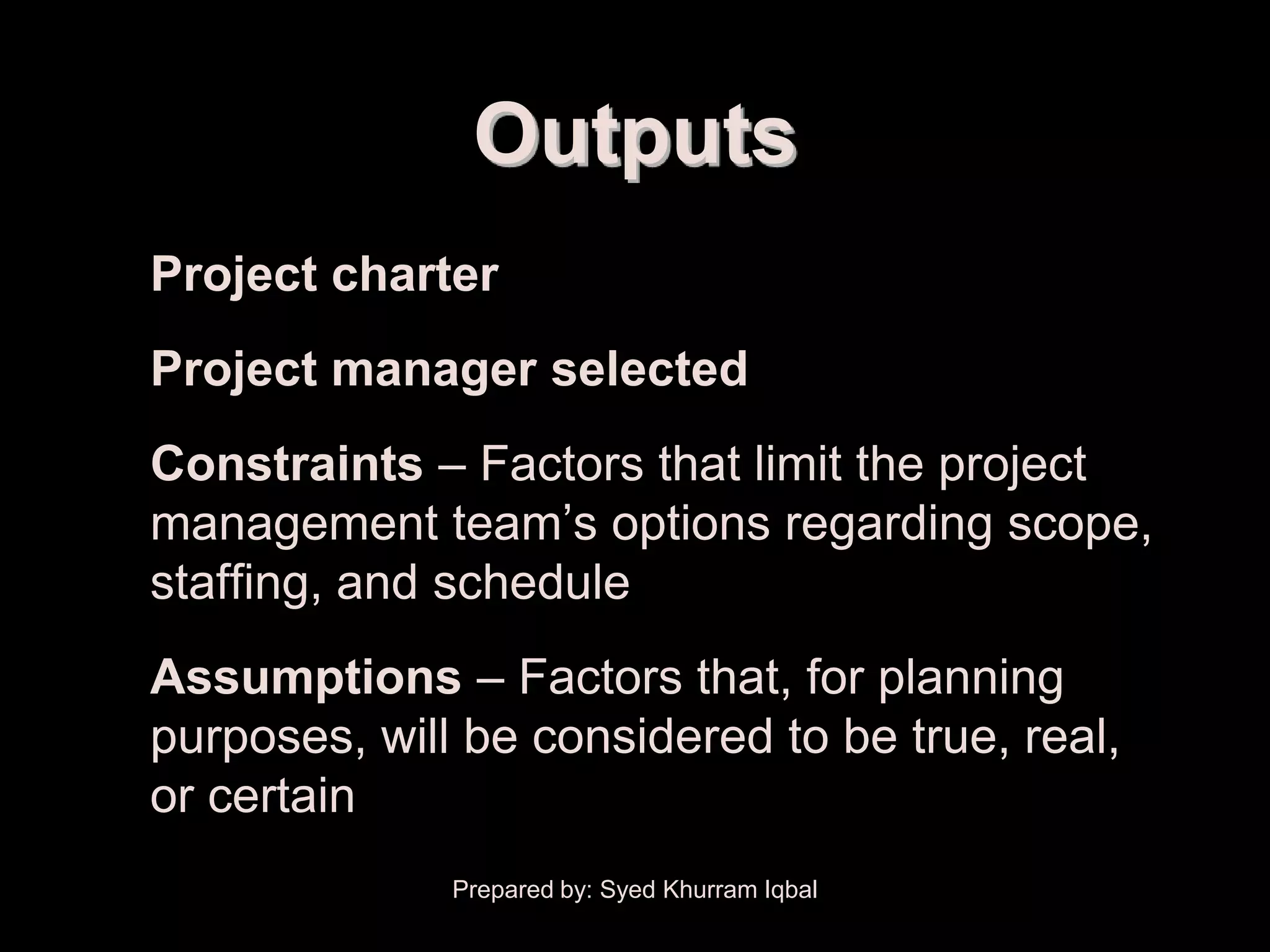 Scope Initiation


                    Outputs
   • Project charter
   • Project manager selected
   • Constraints – Factors that limit the project
     management team’s options regarding scope,
     staffing, and schedule
   • Assumptions – Factors that, for planning
     purposes, will be considered to be true, real,
     or certain
                   Prepared by: Syed Khurram Iqbal
 
