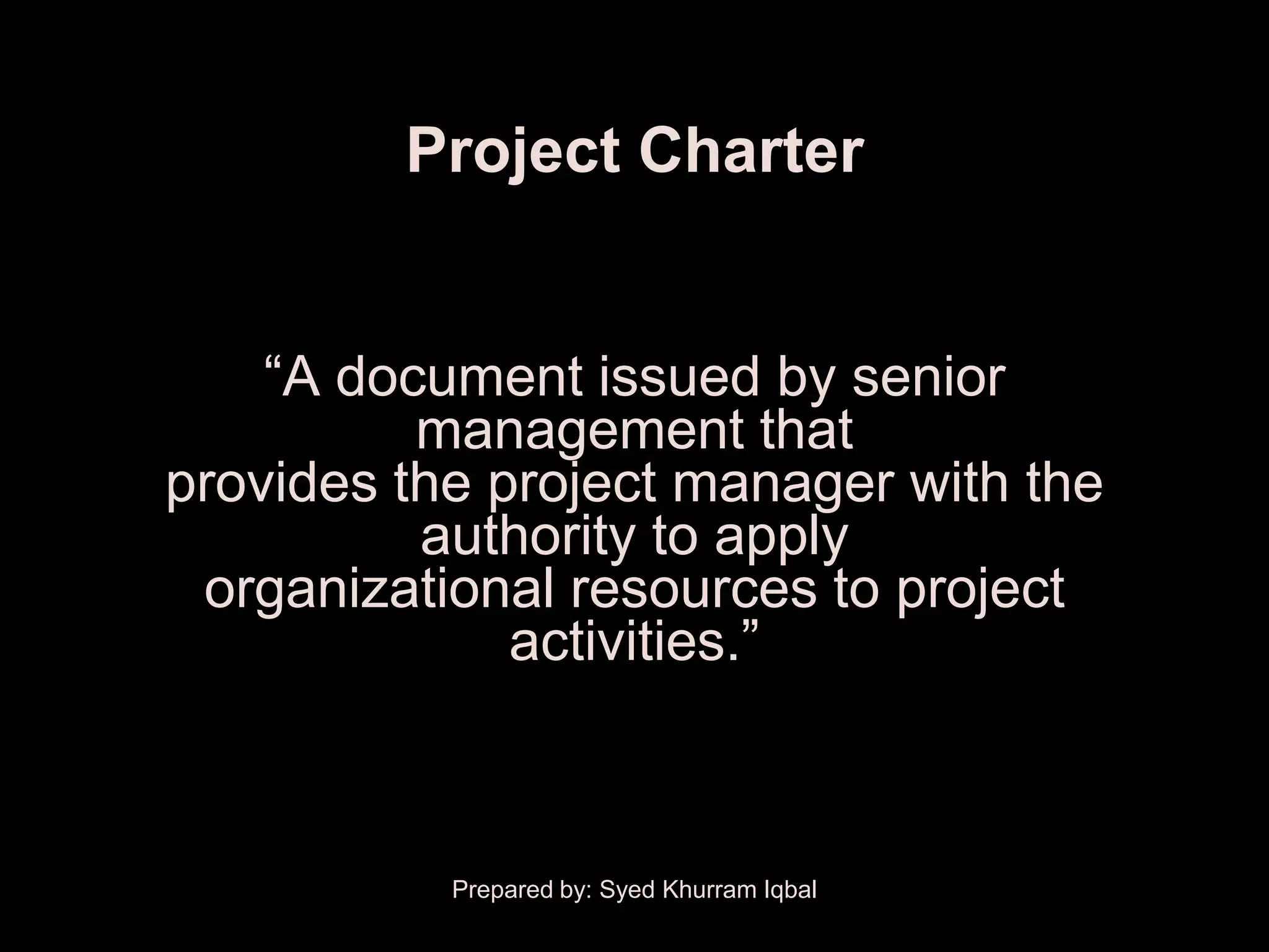 Project Charter


    ―A document issued by senior
          management that
provides the project manager with the
          authority to apply
 organizational resources to project
              activities.‖



           Prepared by: Syed Khurram Iqbal
 