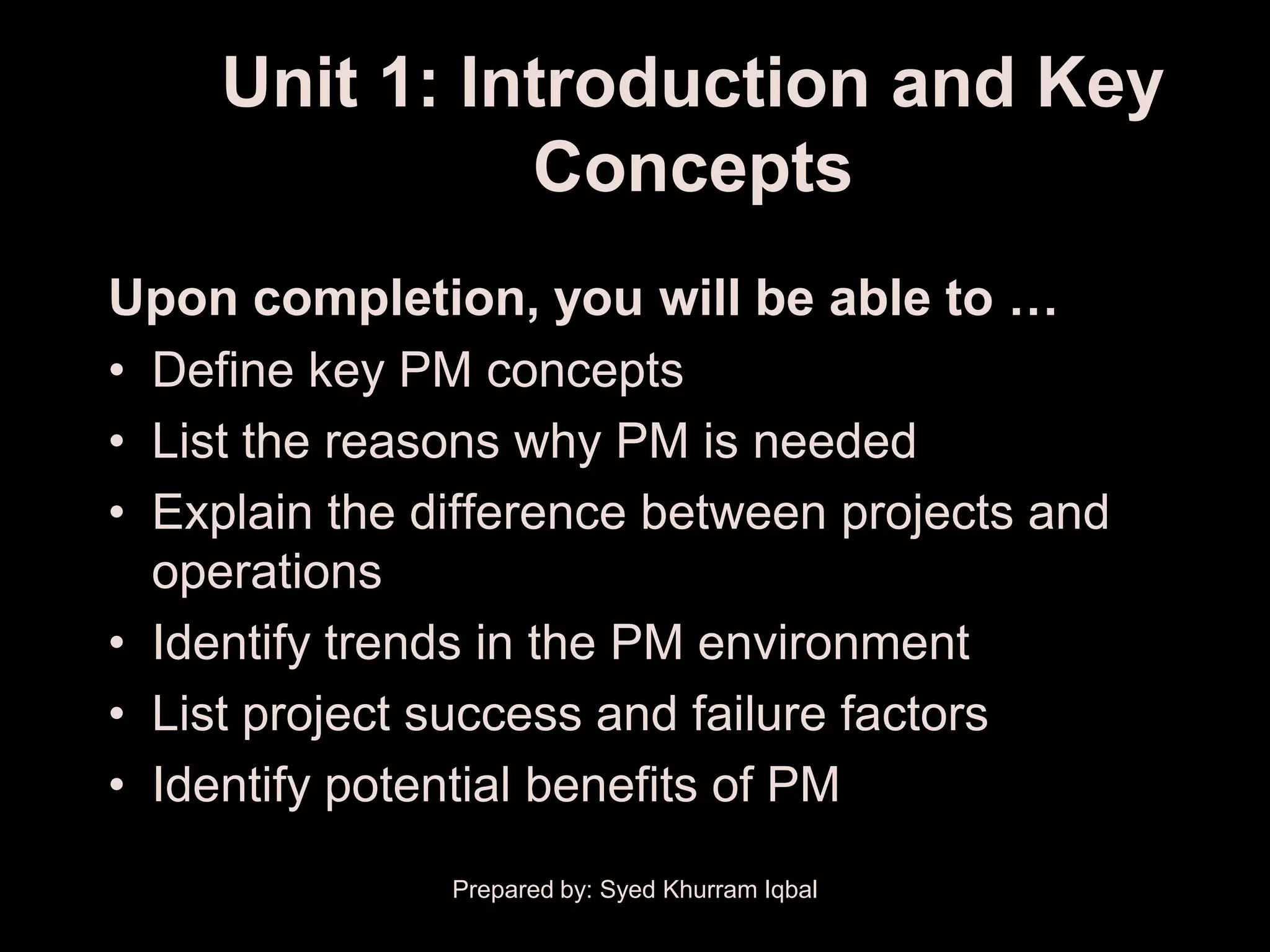 Unit 1: Introduction and Key
               Concepts
Upon completion, you will be able to …
• Define key PM concepts
• List the reasons why PM is needed
• Explain the difference between projects and
  operations
• Identify trends in the PM environment
• List project success and failure factors
• Identify potential benefits of PM
               Prepared by: Syed Khurram Iqbal
 