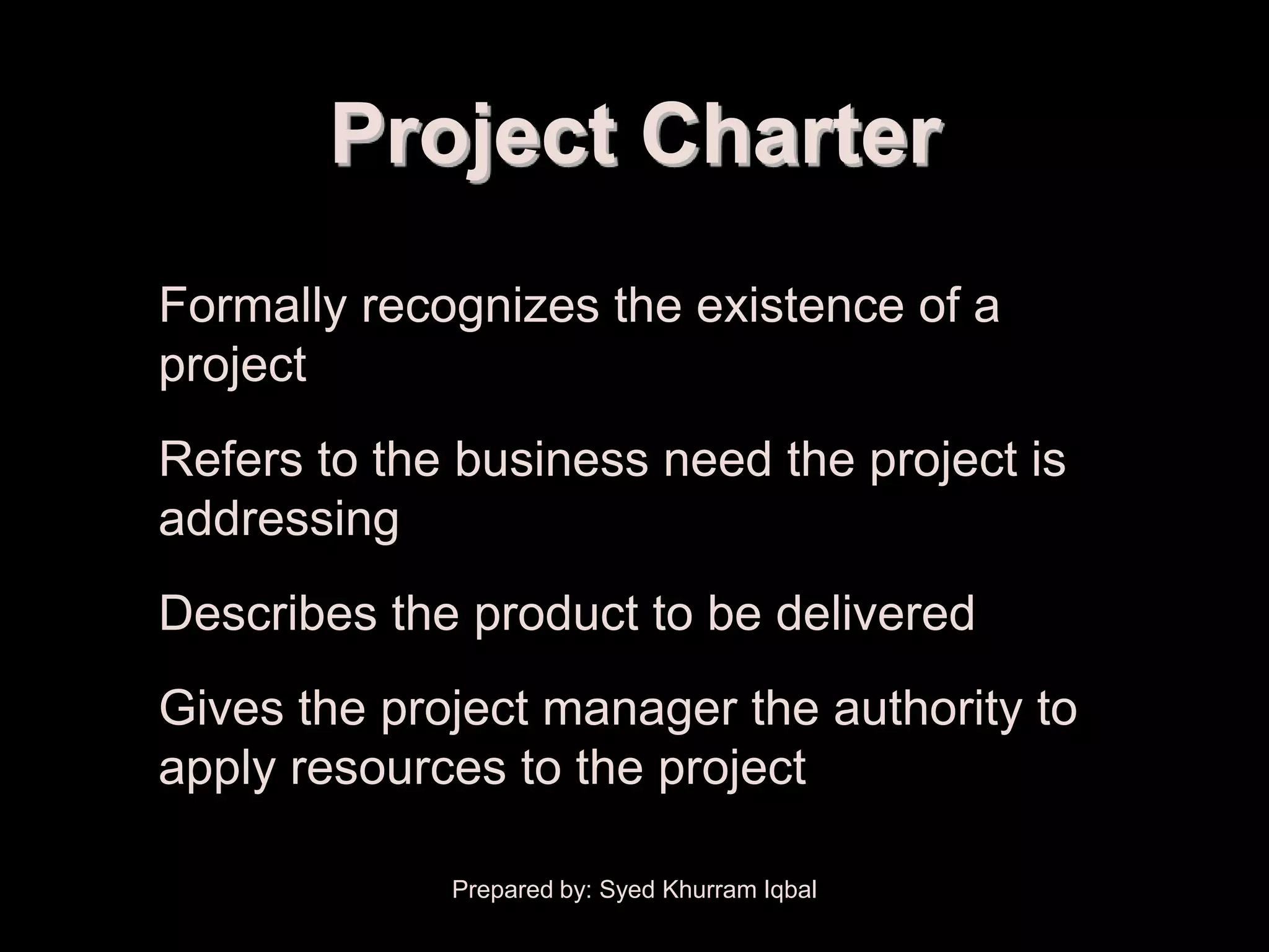 Scope Initiation


                   Project Charter
   • Formally recognizes the existence of a
     project
   • Refers to the business need the project is
     addressing
   • Describes the product to be delivered
   • Gives the project manager the authority to
     apply resources to the project

                      Prepared by: Syed Khurram Iqbal
 