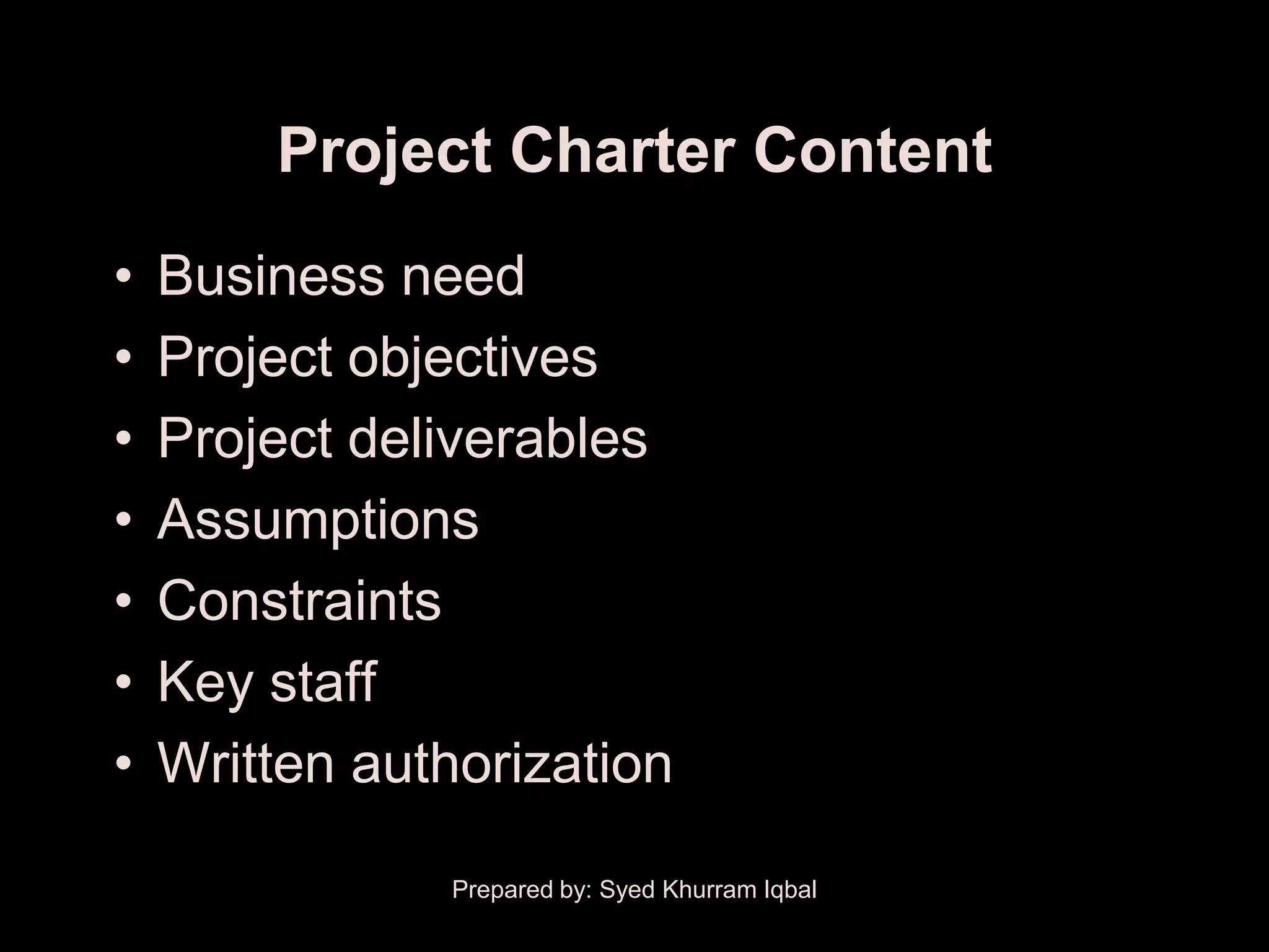 Project Charter Content
•   Business need
•   Project objectives
•   Project deliverables
•   Assumptions
•   Constraints
•   Key staff
•   Written authorization

               Prepared by: Syed Khurram Iqbal
 