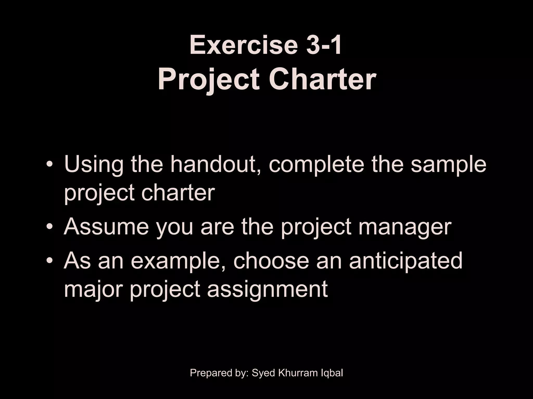 Exercise 3-1
          Project Charter

• Using the handout, complete the sample
  project charter
• Assume you are the project manager
• As an example, choose an anticipated
  major project assignment


             Prepared by: Syed Khurram Iqbal
 