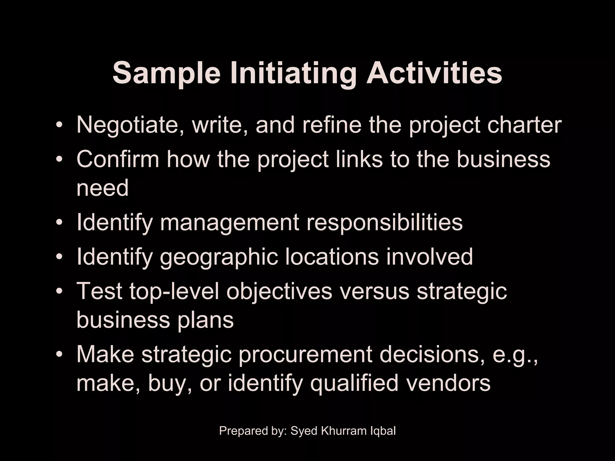 Sample Initiating Activities
• Negotiate, write, and refine the project charter
• Confirm how the project links to the business
  need
• Identify management responsibilities
• Identify geographic locations involved
• Test top-level objectives versus strategic
  business plans
• Make strategic procurement decisions, e.g.,
  make, buy, or identify qualified vendors
                Prepared by: Syed Khurram Iqbal
 