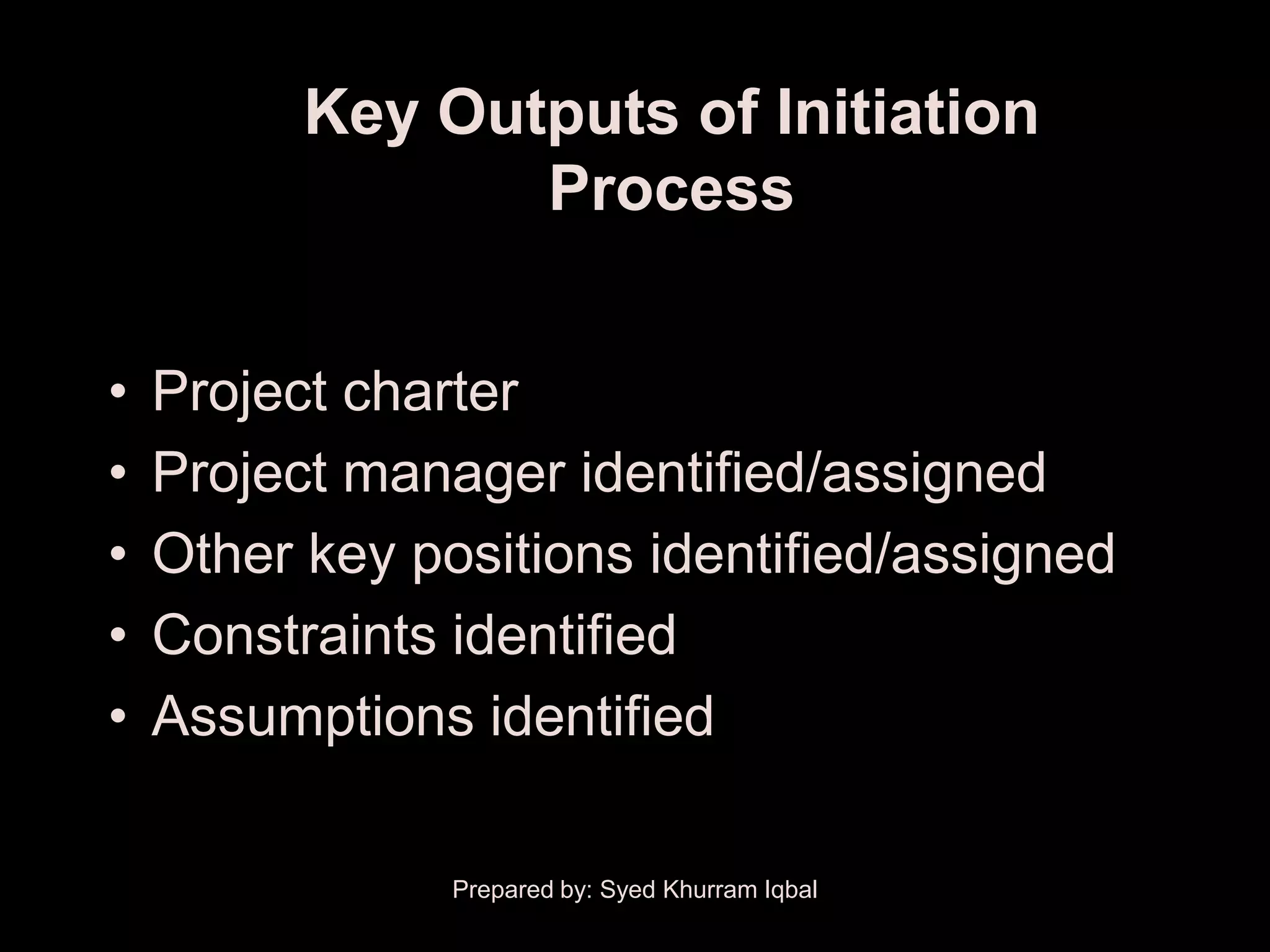 Key Outputs of Initiation
                 Process


•   Project charter
•   Project manager identified/assigned
•   Other key positions identified/assigned
•   Constraints identified
•   Assumptions identified

                Prepared by: Syed Khurram Iqbal
 
