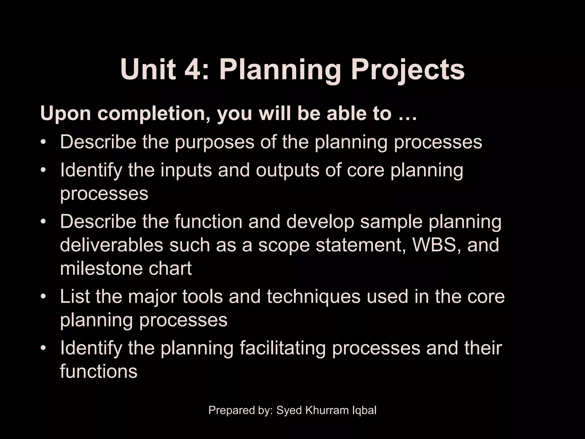Unit 4: Planning Projects
Upon completion, you will be able to …
• Describe the purposes of the planning processes
• Identify the inputs and outputs of core planning
  processes
• Describe the function and develop sample planning
  deliverables such as a scope statement, WBS, and
  milestone chart
• List the major tools and techniques used in the core
  planning processes
• Identify the planning facilitating processes and their
  functions
                    Prepared by: Syed Khurram Iqbal
 