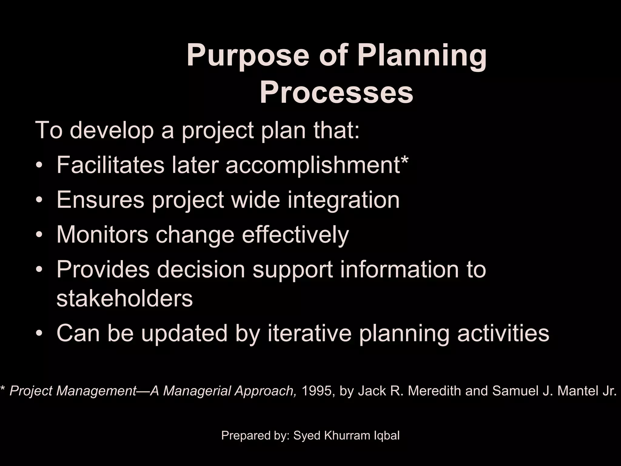 Purpose of Planning
                                Processes
     To develop a project plan that:
     • Facilitates later accomplishment*
     • Ensures project wide integration
     • Monitors change effectively
     • Provides decision support information to
       stakeholders
     • Can be updated by iterative planning activities

* Project Management—A Managerial Approach, 1995, by Jack R. Meredith and Samuel J. Mantel Jr.


                                 Prepared by: Syed Khurram Iqbal
 