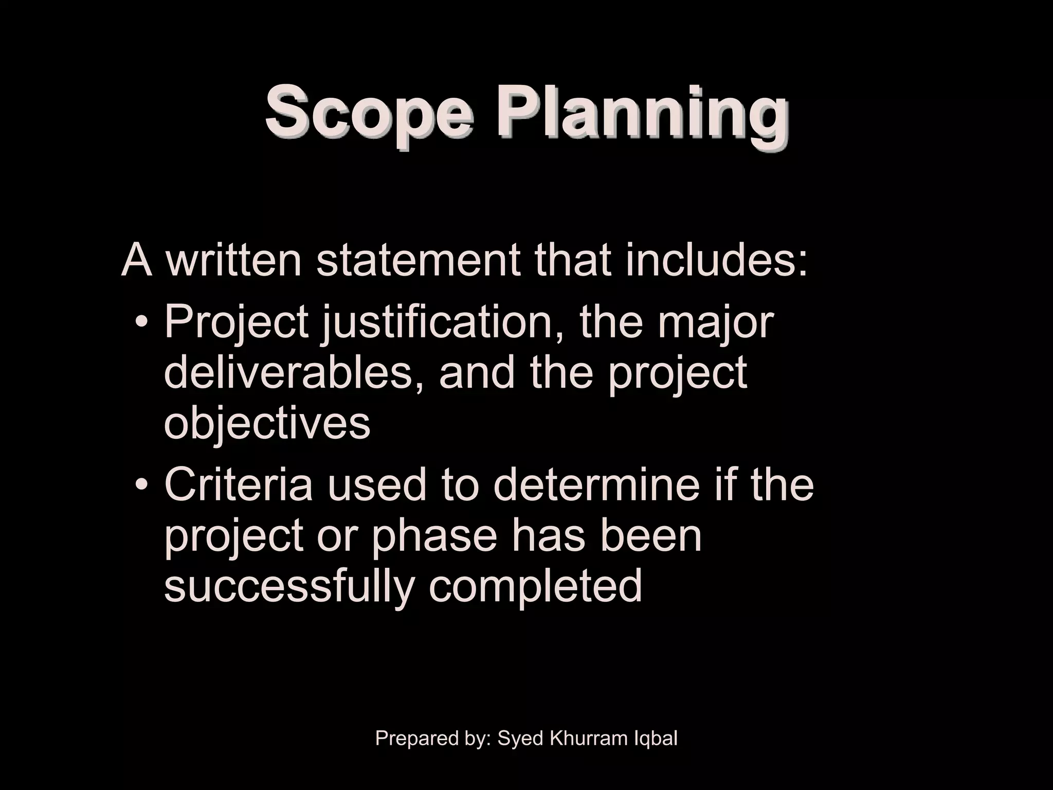 Scope Planning
A written statement that includes:
• Project justification, the major
  deliverables, and the project
  objectives
• Criteria used to determine if the
  project or phase has been
  successfully completed


            Prepared by: Syed Khurram Iqbal
 