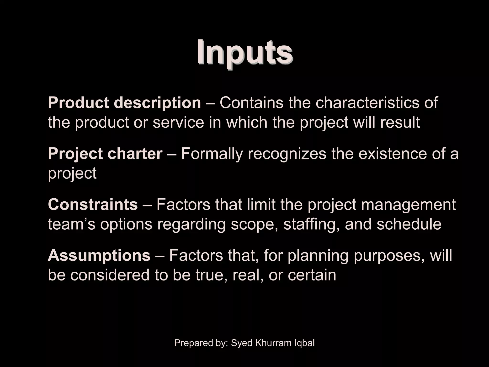 Scope Planning


                         Inputs
 • Product description – Contains the characteristics of
   the product or service in which the project will result
 • Project charter – Formally recognizes the existence of a
   project
 • Constraints – Factors that limit the project management
   team’s options regarding scope, staffing, and schedule
 • Assumptions – Factors that, for planning purposes, will
   be considered to be true, real, or certain



                     Prepared by: Syed Khurram Iqbal
 