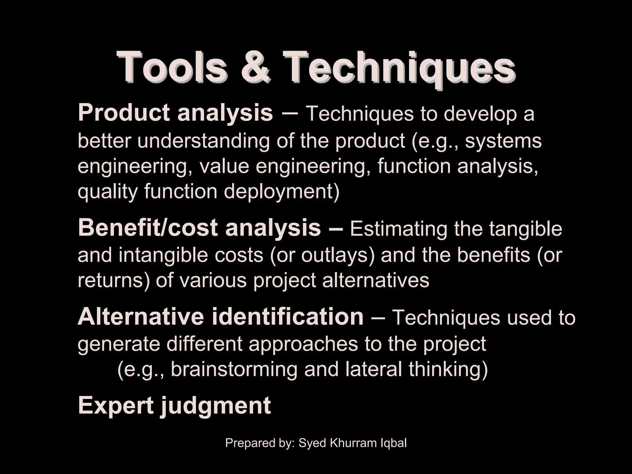 Scope Planning


          Tools & Techniques
   • Product analysis – Techniques to develop a
      better understanding of the product (e.g., systems
      engineering, value engineering, function analysis,
      quality function deployment)
   • Benefit/cost analysis – Estimating the tangible
      and intangible costs (or outlays) and the benefits (or
      returns) of various project alternatives
   • Alternative identification – Techniques used to
      generate different approaches to the project
         (e.g., brainstorming and lateral thinking)
   • Expert judgment
                      Prepared by: Syed Khurram Iqbal
 