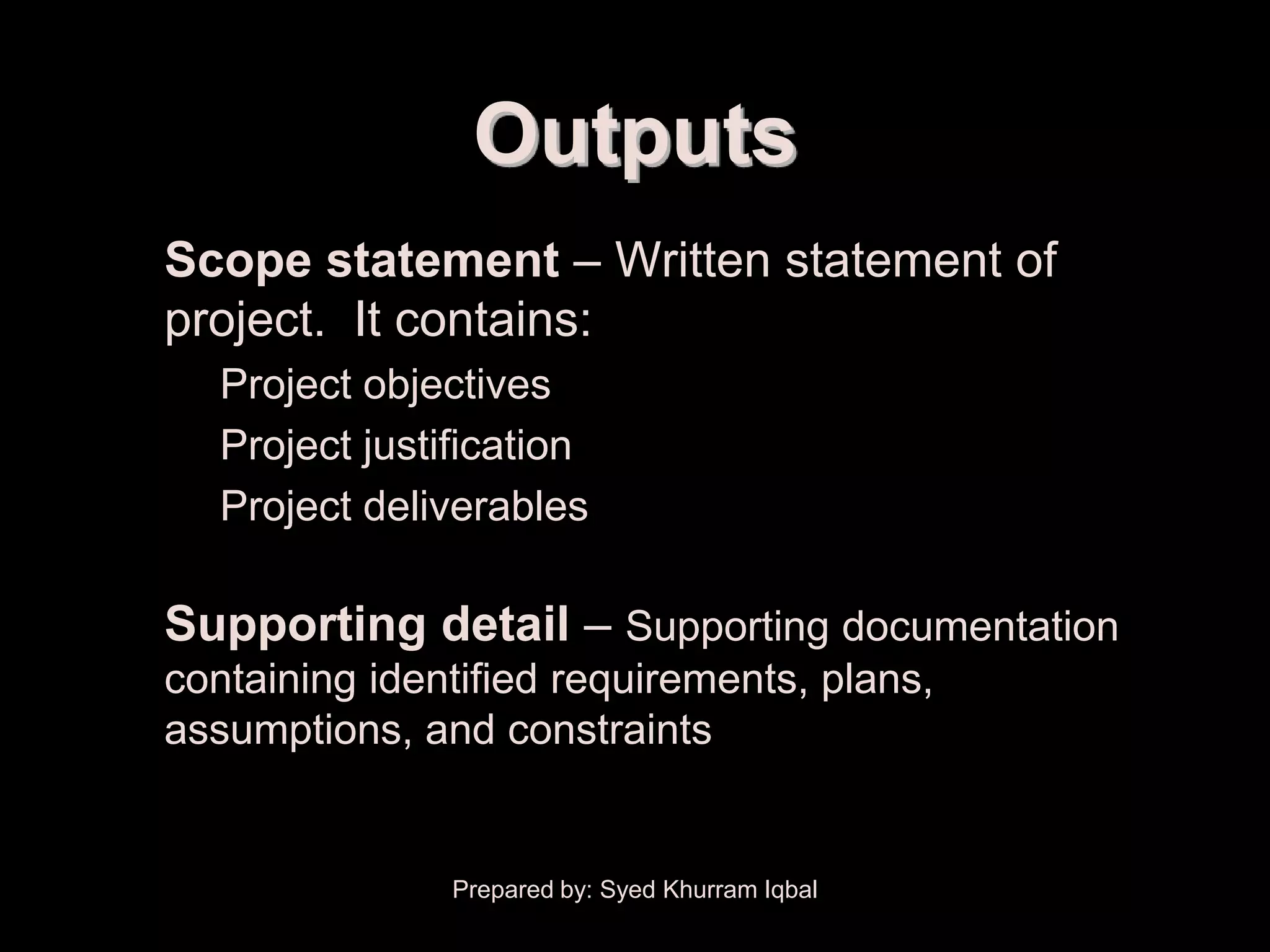 Scope Planning


                       Outputs
   • Scope statement – Written statement of
     project. It contains:
       – Project objectives
       – Project justification
       – Project deliverables

   • Supporting detail – Supporting documentation
      containing identified requirements, plans,
      assumptions, and constraints


                      Prepared by: Syed Khurram Iqbal
 