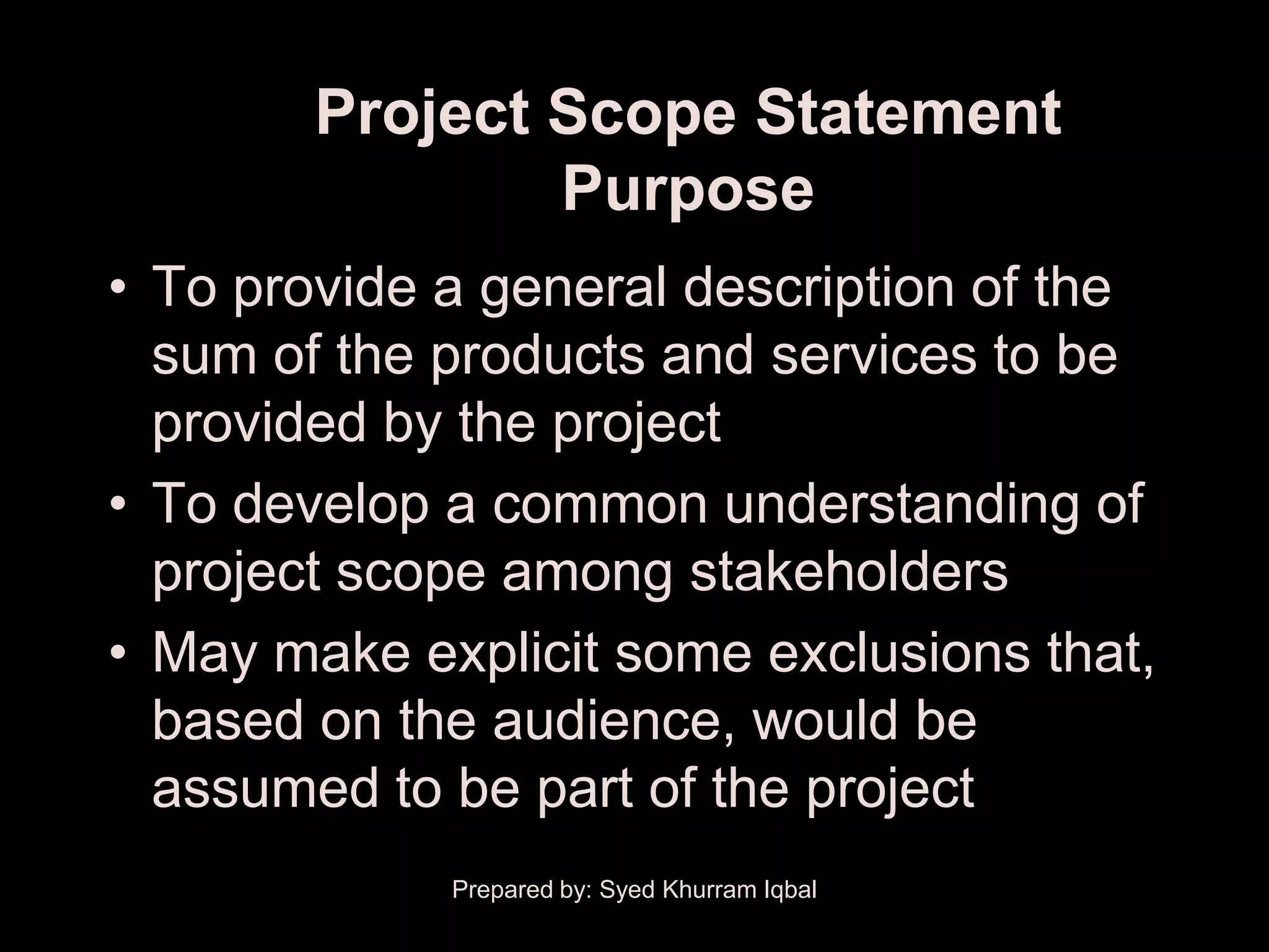 Project Scope Statement
                Purpose
• To provide a general description of the
  sum of the products and services to be
  provided by the project
• To develop a common understanding of
  project scope among stakeholders
• May make explicit some exclusions that,
  based on the audience, would be
  assumed to be part of the project
             Prepared by: Syed Khurram Iqbal
 