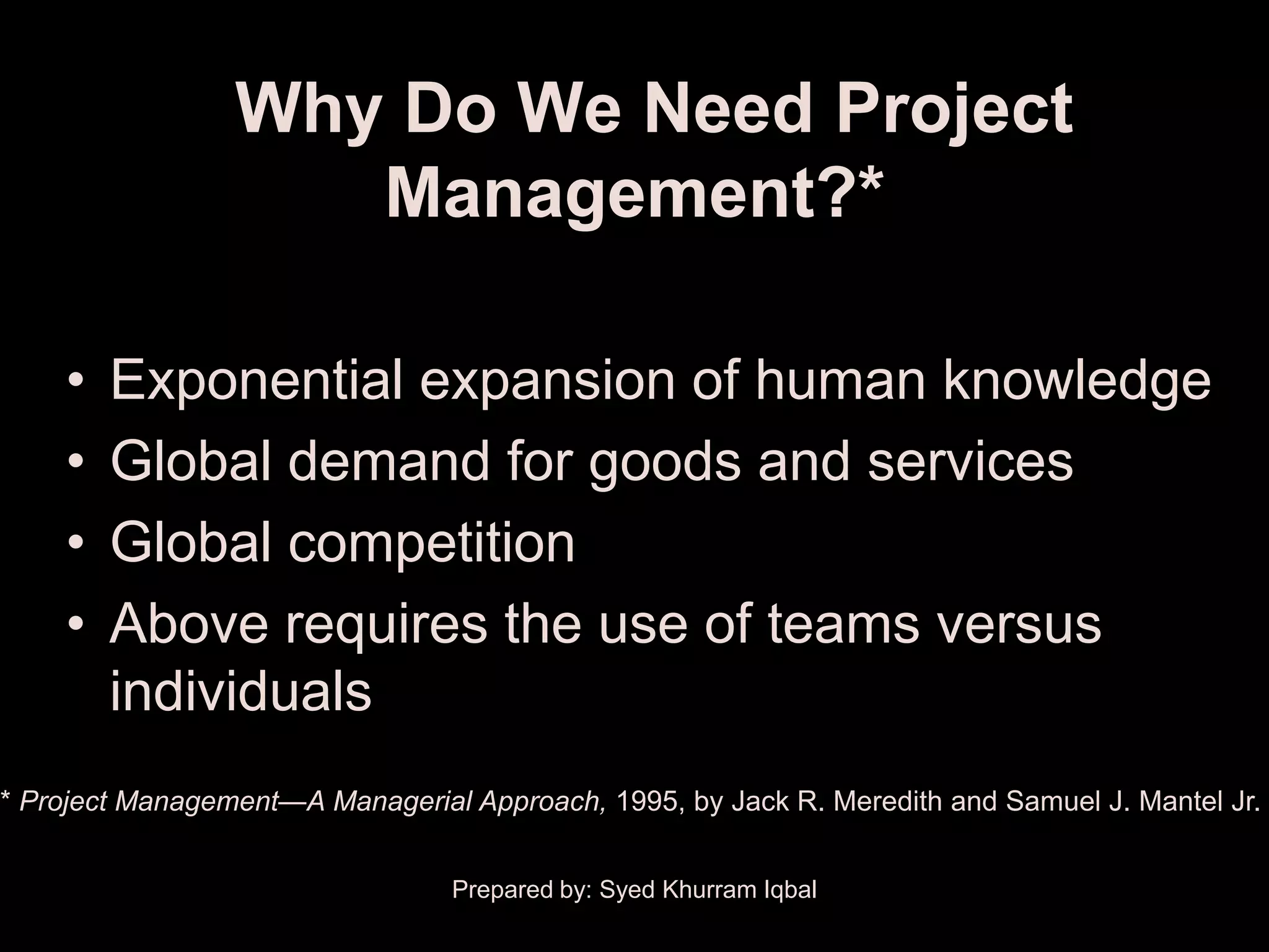 Why Do We Need Project
                    Management?*

    •   Exponential expansion of human knowledge
    •   Global demand for goods and services
    •   Global competition
    •   Above requires the use of teams versus
        individuals
* Project Management—A Managerial Approach, 1995, by Jack R. Meredith and Samuel J. Mantel Jr.


                                 Prepared by: Syed Khurram Iqbal
 