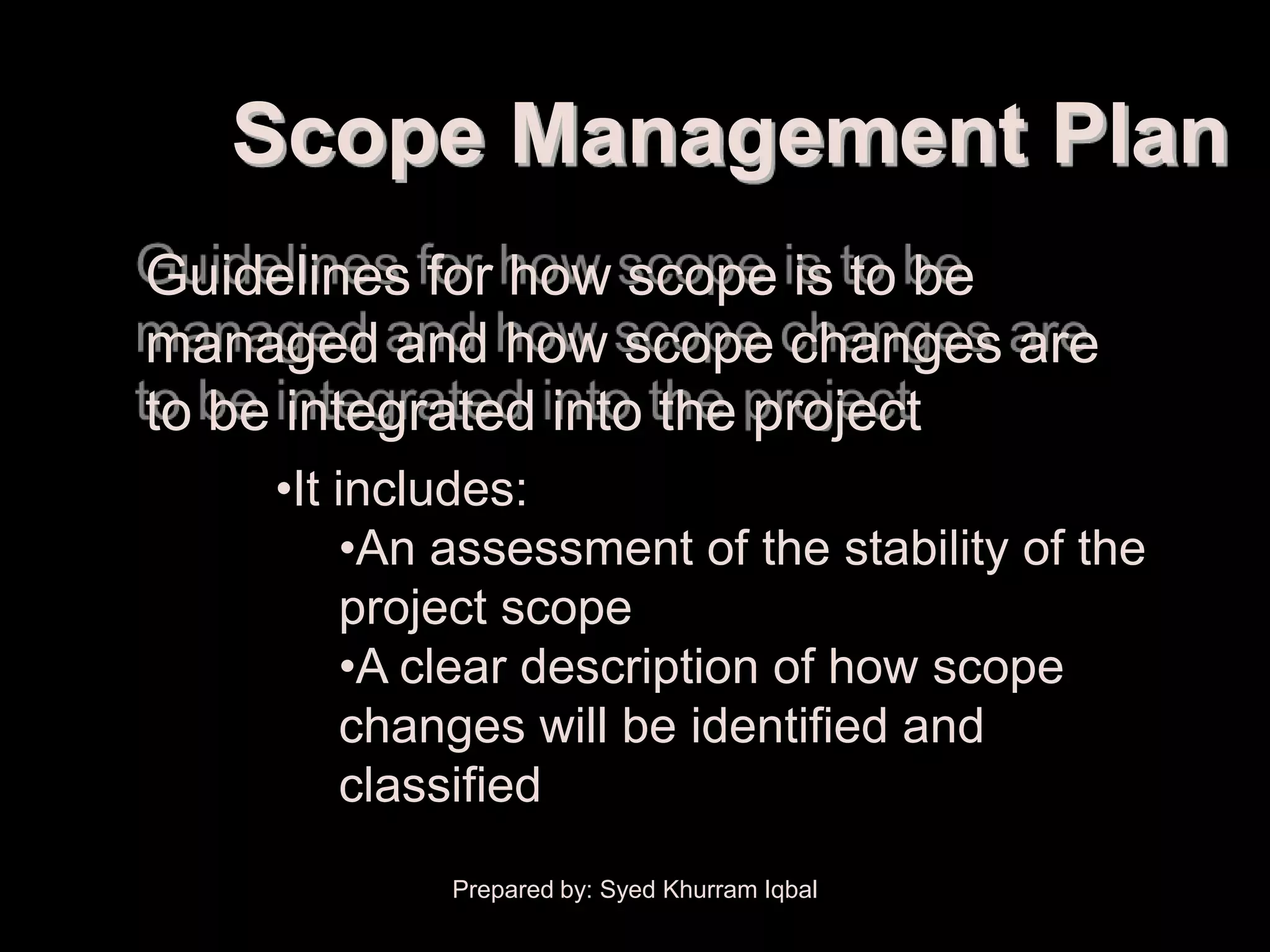 Scope Planning


          Scope Management Plan
     Guidelines for how scope is to be
     managed and how scope changes are
     to be integrated into the project
             •It includes:
                  •An assessment of the stability of the
                  project scope
                  •A clear description of how scope
                  changes will be identified and
                  classified
                     Prepared by: Syed Khurram Iqbal
 