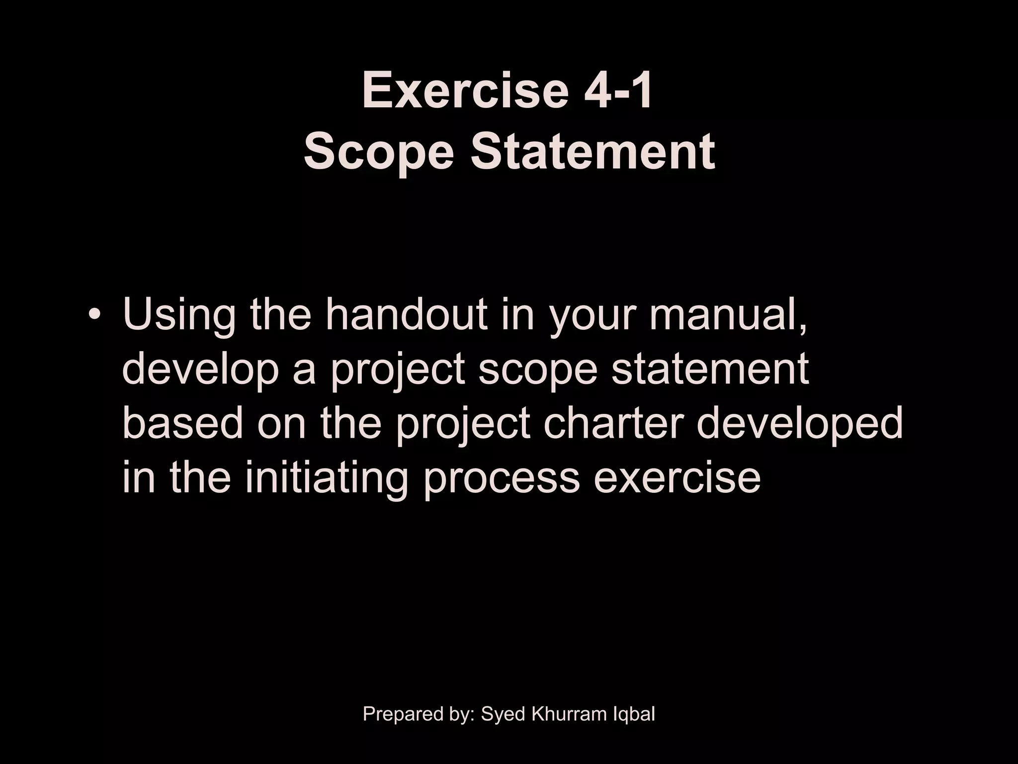 Exercise 4-1
          Scope Statement


• Using the handout in your manual,
  develop a project scope statement
  based on the project charter developed
  in the initiating process exercise




             Prepared by: Syed Khurram Iqbal
 