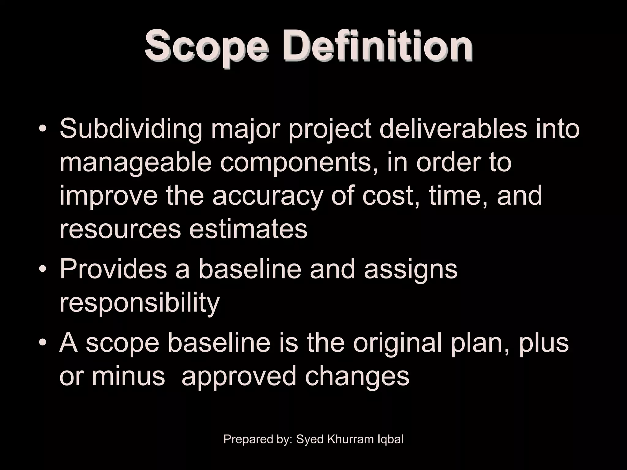Scope Definition
• Subdividing major project deliverables into
  manageable components, in order to
  improve the accuracy of cost, time, and
  resources estimates
• Provides a baseline and assigns
  responsibility
• A scope baseline is the original plan, plus
  or minus approved changes

               Prepared by: Syed Khurram Iqbal
 