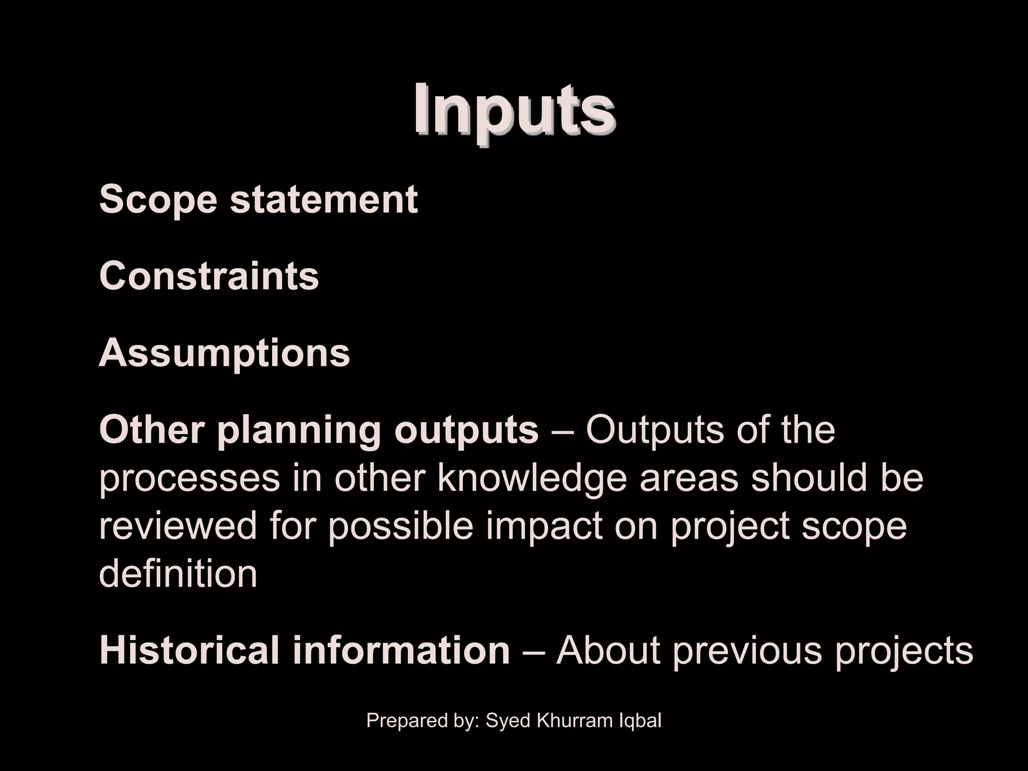 Scope Definition


                       Inputs
   • Scope statement
   • Constraints
   • Assumptions
   • Other planning outputs – Outputs of the
     processes in other knowledge areas should be
     reviewed for possible impact on project scope
     definition
   • Historical information – About previous projects
                   Prepared by: Syed Khurram Iqbal
 