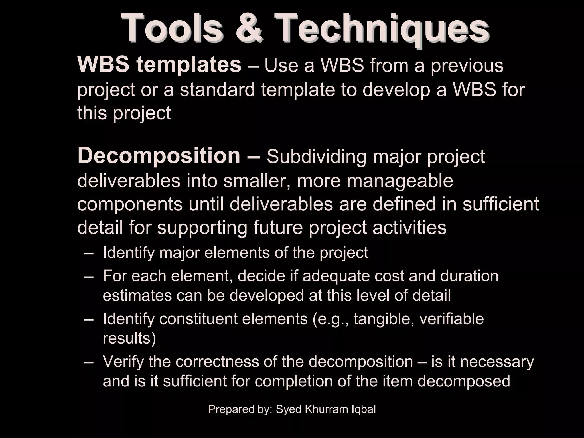 Scope Definition
                   Tools & Techniques
      • WBS templates – Use a WBS from a previous
         project or a standard template to develop a WBS for
         this project

      • Decomposition – Subdividing major project
         deliverables into smaller, more manageable
         components until deliverables are defined in sufficient
         detail for supporting future project activities
           – Identify major elements of the project
           – For each element, decide if adequate cost and duration
             estimates can be developed at this level of detail
           – Identify constituent elements (e.g., tangible, verifiable
             results)
           – Verify the correctness of the decomposition – is it necessary
             and is it sufficient for completion of the item decomposed
                            Prepared by: Syed Khurram Iqbal
 