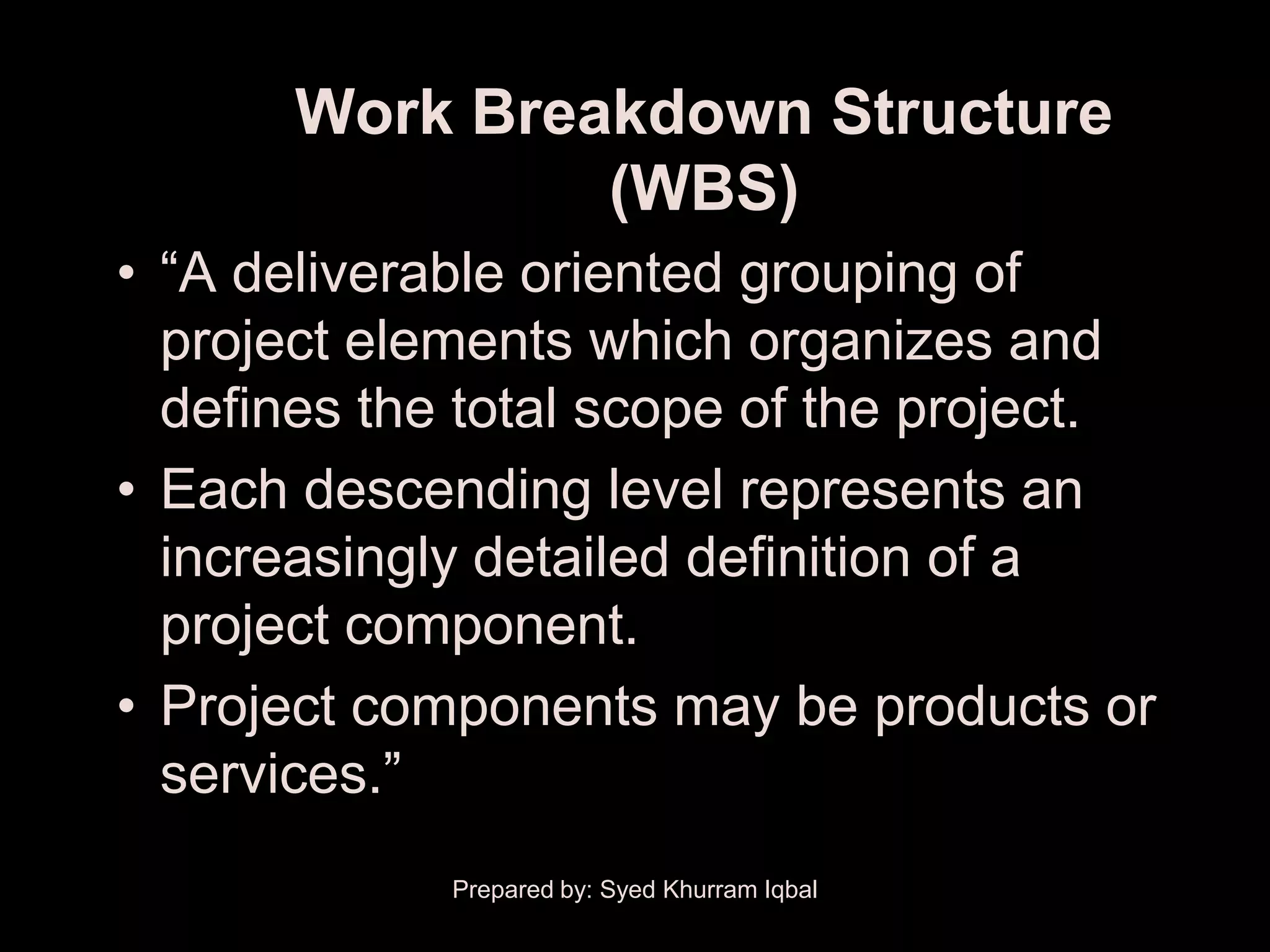 Work Breakdown Structure
                (WBS)
• ―A deliverable oriented grouping of
  project elements which organizes and
  defines the total scope of the project.
• Each descending level represents an
  increasingly detailed definition of a
  project component.
• Project components may be products or
  services.‖
             Prepared by: Syed Khurram Iqbal
 
