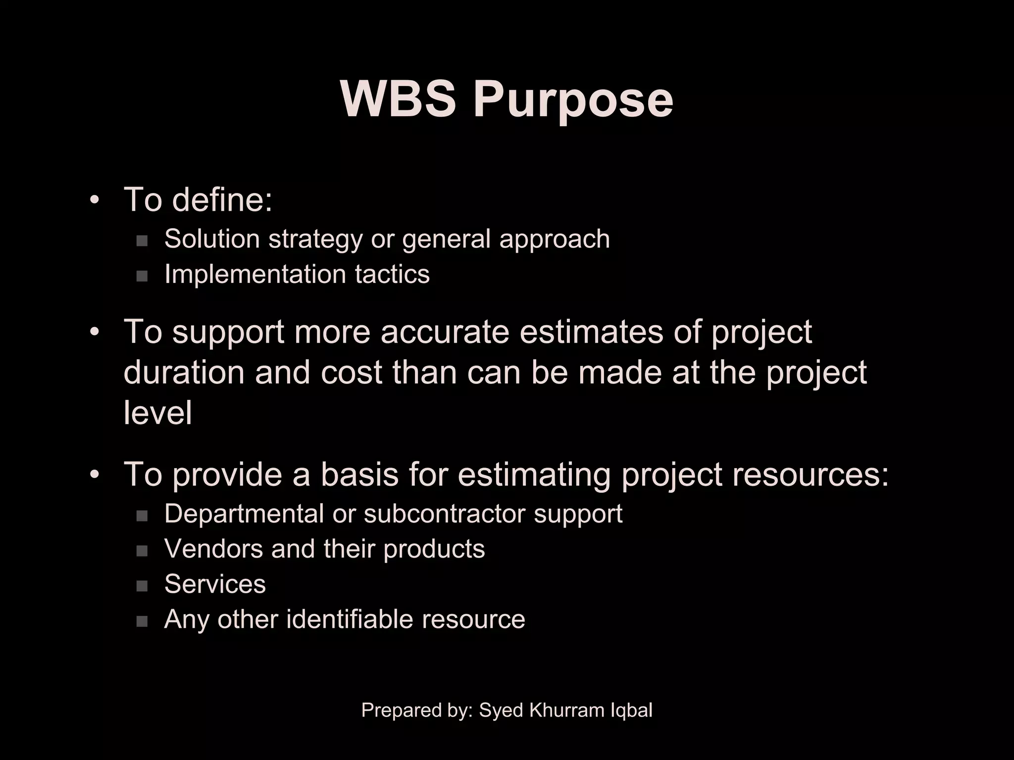 WBS Purpose
• To define:
      Solution strategy or general approach
      Implementation tactics

• To support more accurate estimates of project
  duration and cost than can be made at the project
  level
• To provide a basis for estimating project resources:
      Departmental or subcontractor support
      Vendors and their products
      Services
      Any other identifiable resource


                       Prepared by: Syed Khurram Iqbal
 