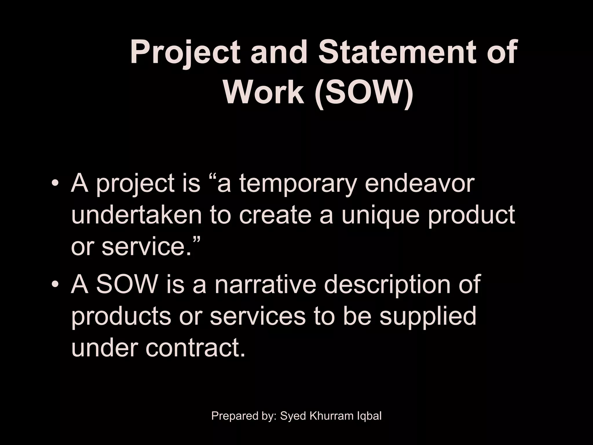 Project and Statement of
            Work (SOW)

• A project is ―a temporary endeavor
  undertaken to create a unique product
  or service.‖
• A SOW is a narrative description of
  products or services to be supplied
  under contract.

             Prepared by: Syed Khurram Iqbal
 