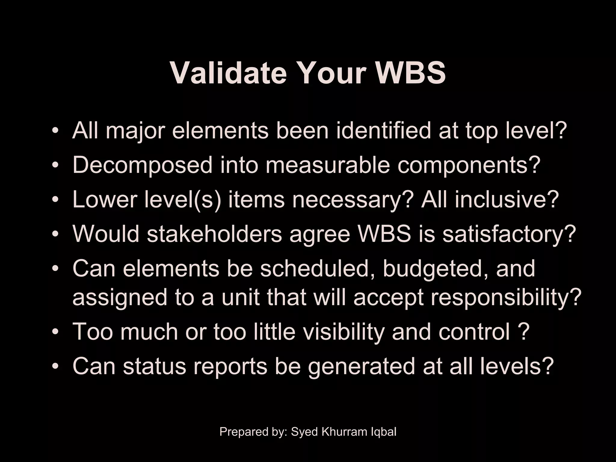 Validate Your WBS
• All major elements been identified at top level?
• Decomposed into measurable components?
• Lower level(s) items necessary? All inclusive?
• Would stakeholders agree WBS is satisfactory?
• Can elements be scheduled, budgeted, and
  assigned to a unit that will accept responsibility?
• Too much or too little visibility and control ?
• Can status reports be generated at all levels?

                Prepared by: Syed Khurram Iqbal
 
