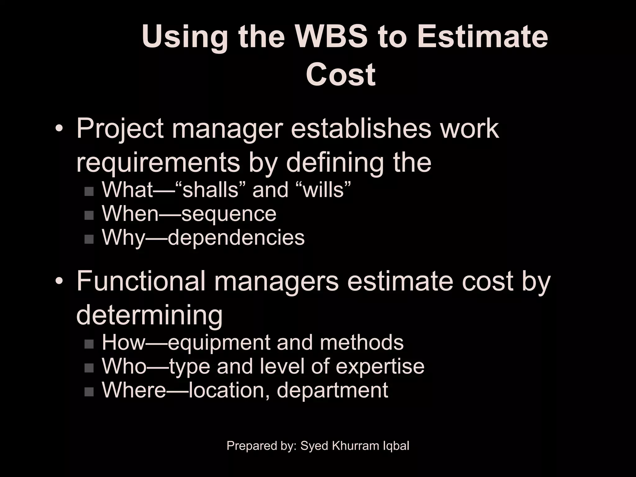 Using the WBS to Estimate
                   Cost
• Project manager establishes work
  requirements by defining the
     What—―shalls‖ and ―wills‖
     When—sequence
     Why—dependencies

• Functional managers estimate cost by
  determining
     How—equipment and methods
     Who—type and level of expertise
     Where—location, department

                  Prepared by: Syed Khurram Iqbal
 