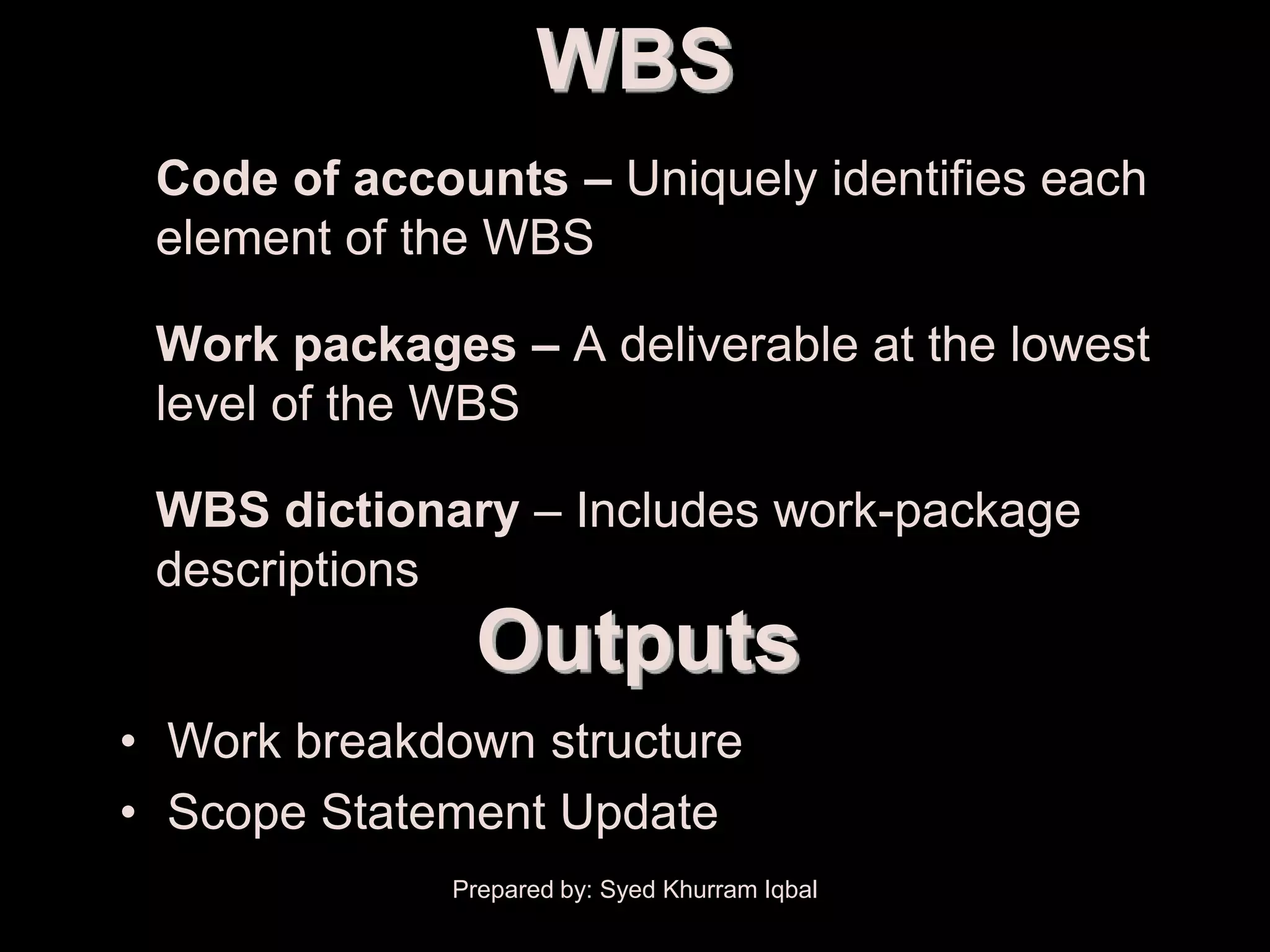 Scope Definition
                           WBS
      • Code of accounts – Uniquely identifies each
        element of the WBS

      • Work packages – A deliverable at the lowest
        level of the WBS

      • WBS dictionary – Includes work-package
        descriptions
                     Outputs
      • Work breakdown structure
      • Scope Statement Update
                    Prepared by: Syed Khurram Iqbal
 