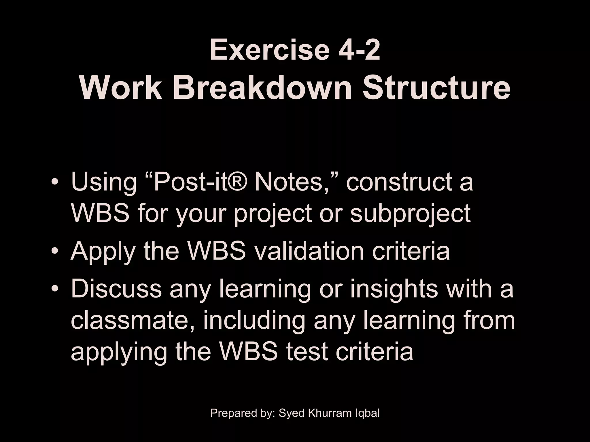 Exercise 4-2
  Work Breakdown Structure

• Using ―Post-it® Notes,‖ construct a
  WBS for your project or subproject
• Apply the WBS validation criteria
• Discuss any learning or insights with a
  classmate, including any learning from
  applying the WBS test criteria

              Prepared by: Syed Khurram Iqbal
 