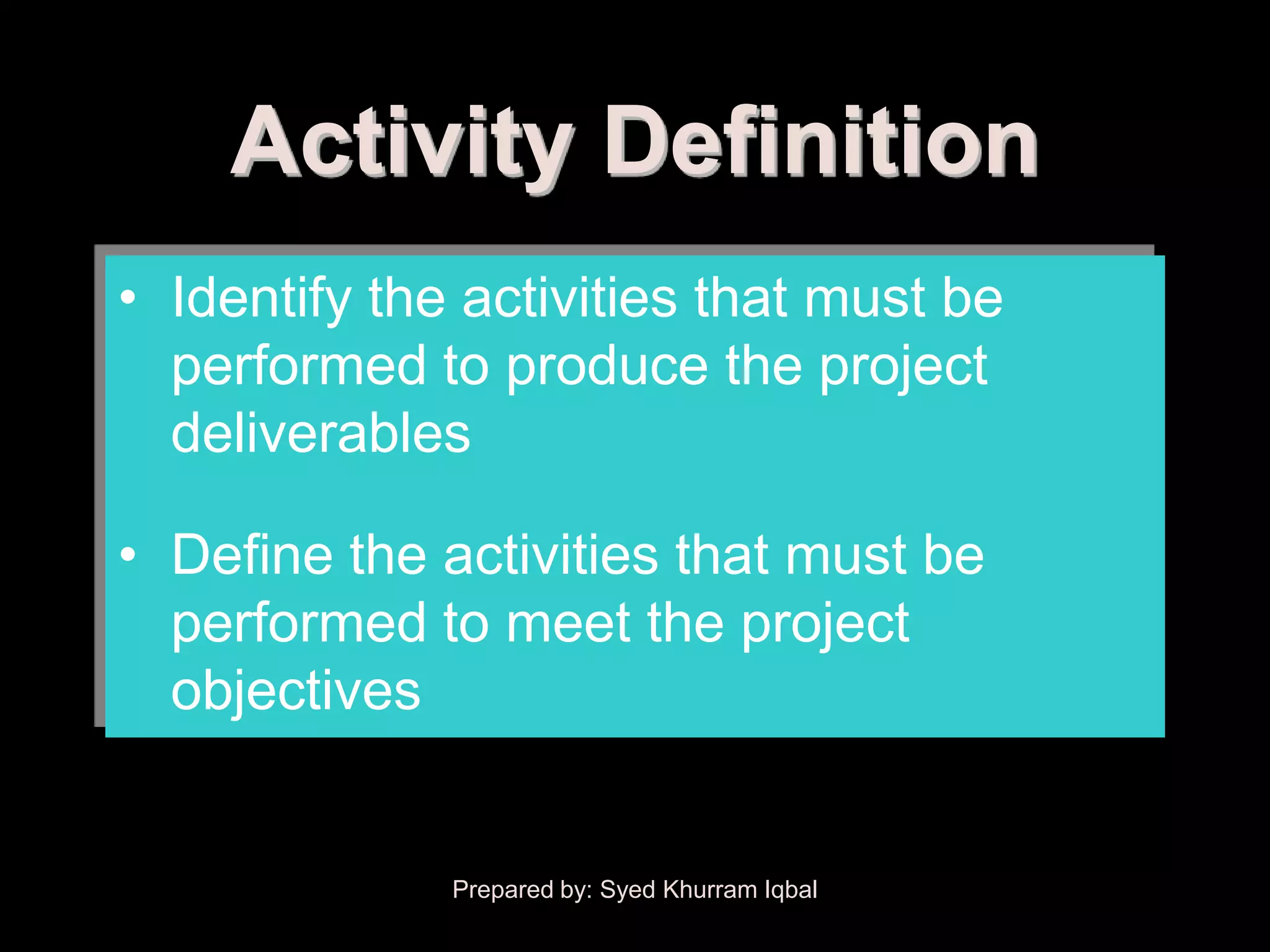 Activity Definition
• Identify the activities that must be
  performed to produce the project
  deliverables

• Define the activities that must be
  performed to meet the project
  objectives


              Prepared by: Syed Khurram Iqbal
 