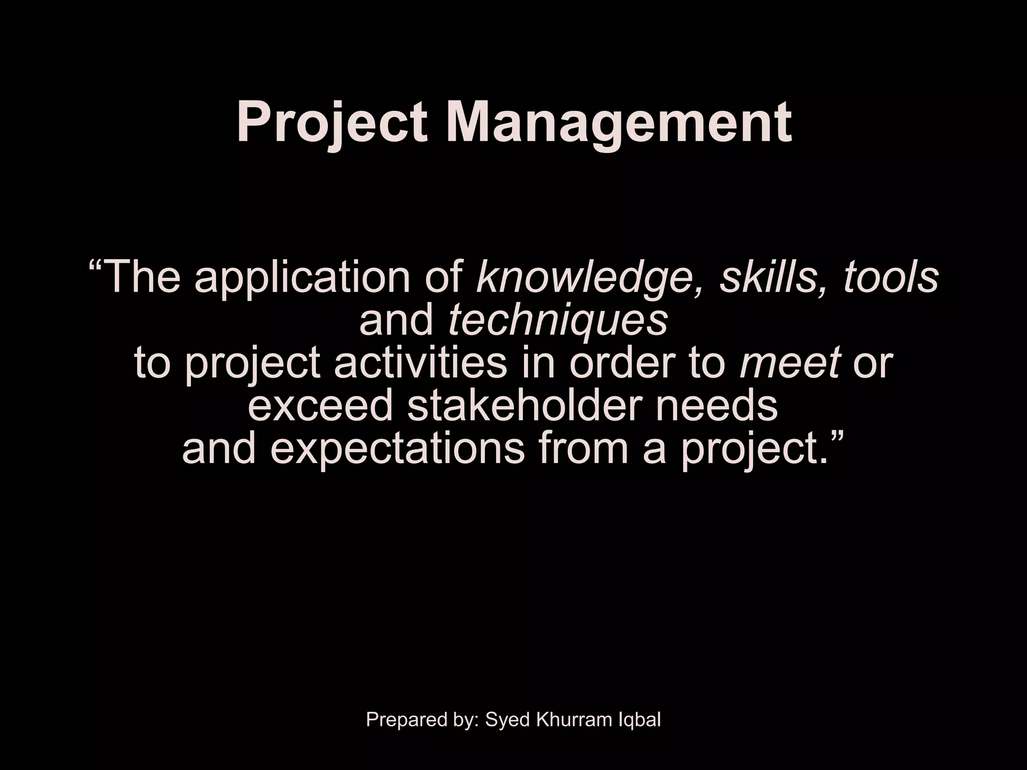 Project Management

―The application of knowledge, skills, tools
              and techniques
  to project activities in order to meet or
        exceed stakeholder needs
     and expectations from a project.‖




              Prepared by: Syed Khurram Iqbal
 