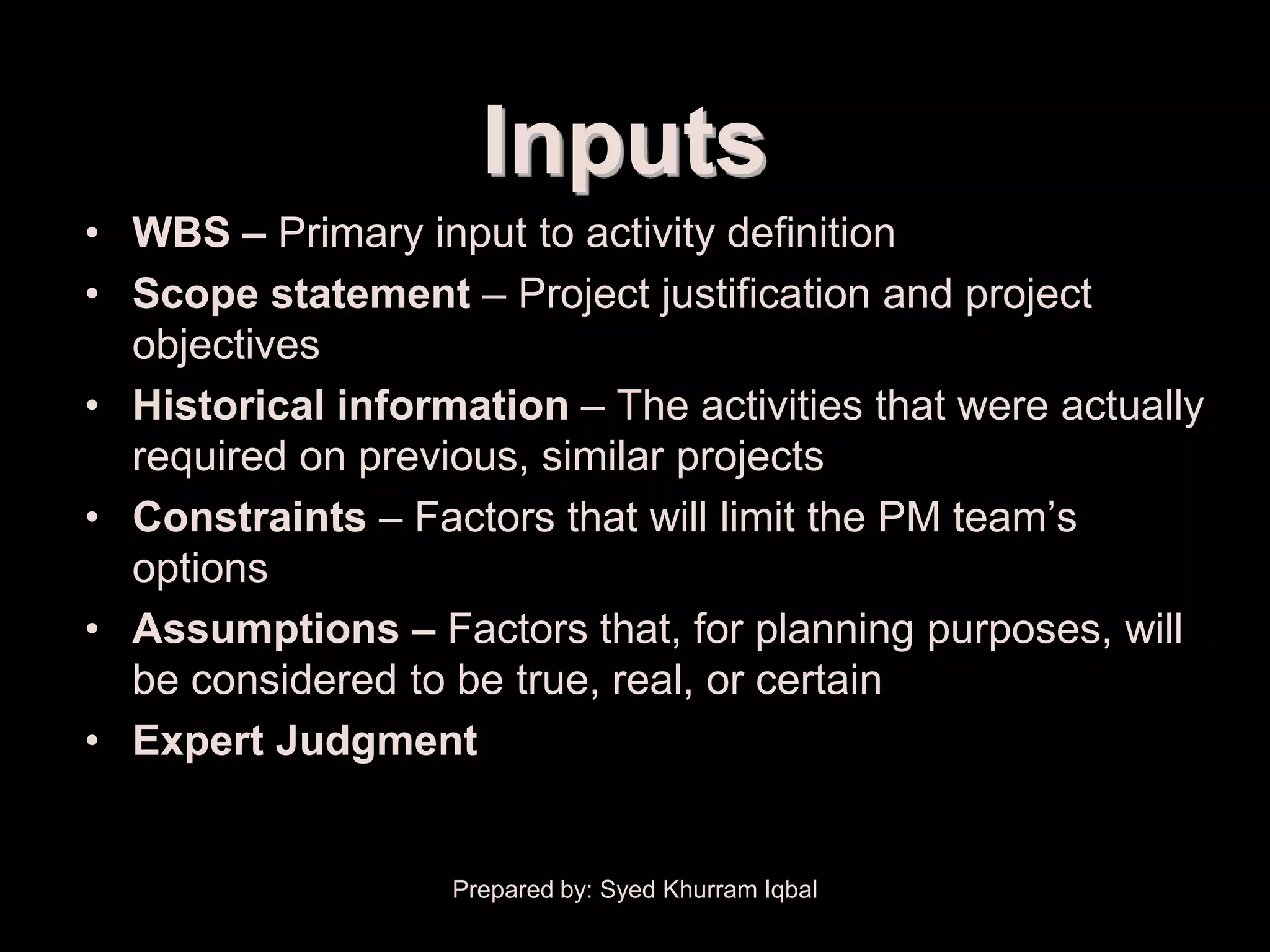 Activity Definition


                         Inputs
    • WBS – Primary input to activity definition
    • Scope statement – Project justification and project
      objectives
    • Historical information – The activities that were actually
      required on previous, similar projects
    • Constraints – Factors that will limit the PM team’s
      options
    • Assumptions – Factors that, for planning purposes, will
      be considered to be true, real, or certain
    • Expert Judgment


                       Prepared by: Syed Khurram Iqbal
 