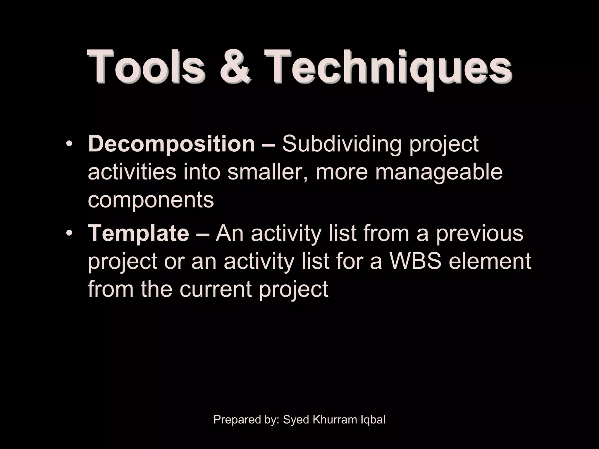 Activity Definition


           Tools & Techniques
        • Decomposition – Subdividing project
          activities into smaller, more manageable
          components
        • Template – An activity list from a previous
          project or an activity list for a WBS element
          from the current project




                      Prepared by: Syed Khurram Iqbal
 