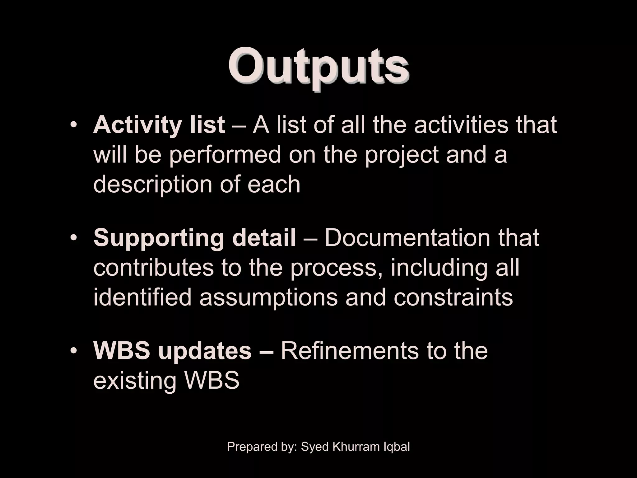 Activity Definition


                        Outputs
        • Activity list – A list of all the activities that
          will be performed on the project and a
          description of each

        • Supporting detail – Documentation that
          contributes to the process, including all
          identified assumptions and constraints

        • WBS updates – Refinements to the
          existing WBS

                        Prepared by: Syed Khurram Iqbal
 