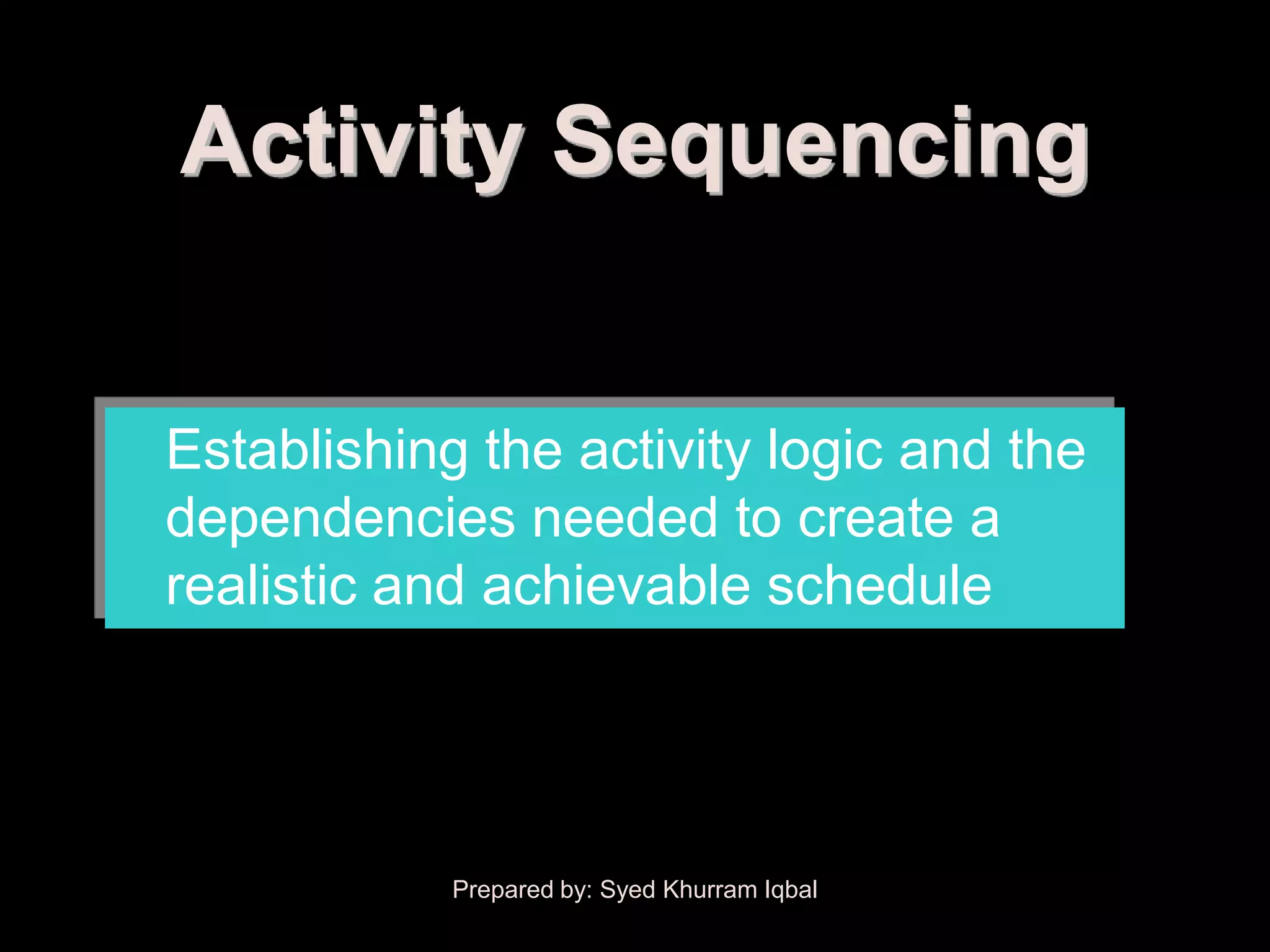 Activity Sequencing


Establishing the activity logic and the
dependencies needed to create a
realistic and achievable schedule




            Prepared by: Syed Khurram Iqbal
 