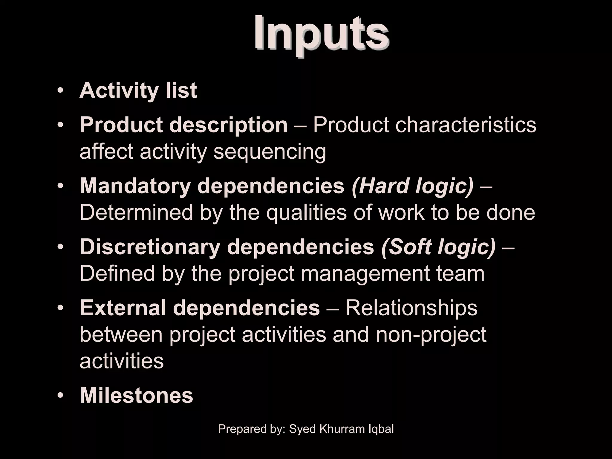 Activity Sequencing
                              Inputs
      • Activity list
      • Product description – Product characteristics
        affect activity sequencing
      • Mandatory dependencies (Hard logic) –
        Determined by the qualities of work to be done
      • Discretionary dependencies (Soft logic) –
        Defined by the project management team
      • External dependencies – Relationships
        between project activities and non-project
        activities
      • Milestones
                        Prepared by: Syed Khurram Iqbal
 