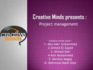 Creative Minds presents :
   Project management


       Creative minds team :
     1- Abu bakr muhammed
        2-Ahmed El-Sayed
          3- Ahmed Sakr
        4-Amr Muhammed
         5- Kerolus Magdy
     6- Mahmoud Mash-hour
 