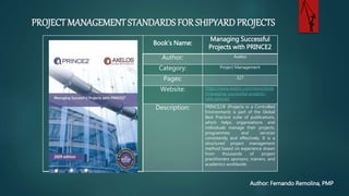 PROJECT MANAGEMENT STANDARDS FOR SHIPYARD PROJECTS
Author: Fernando Remolina, PMP
Book’s Name:
Managing Successful
Projects with PRINCE2
Author: Axelos
Category: Project Management
Pages: 327
Website: https://www.axelos.com/store/book
/managing-successful-projects-
with-prince2
Description: PRINCE2® (Projects in a Controlled
Environment) is part of the Global
Best Practice suite of publications,
which helps organizations and
individuals manage their projects,
programmes and services
consistently and effectively. It is a
structured project management
method based on experience
from thousands of project
practitioners sponsors, trainers,
academics worldwide.
 