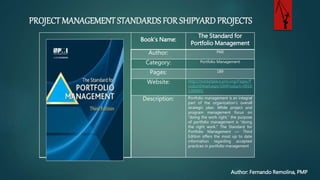 PROJECT MANAGEMENT STANDARDS FOR SHIPYARD PROJECTS
Author: Fernando Remolina, PMP
Book’s Name:
The Standard for
Portfolio Management
Author: PMI
Category: Portfolio Management
Pages: 189
Website: http://marketplace.pmi.org/Pages/
roductDetail.aspx?GMProduct=001
1388901
Description: Portfolio management is an
part of the organization’s overall
strategic plan. While project and
program management focus on
“doing the work right,” the purpose
of portfolio management is “doing
the right work.” The Standard for
Portfolio Management — Third
Edition offers the most up to date
information regarding accepted
practices in portfolio management
 