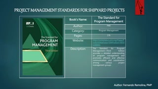 PROJECT MANAGEMENT STANDARDS FOR SHIPYARD PROJECTS
Author: Fernando Remolina, PMP
Book’s Name:
The Standard for
Program Management
Author: PMI
Category: Program Management
Pages: 176
Website: http://marketplace.pmi.org/Pages/
roductDetail.aspx?GMProduct=001
1388801
Description: The Standard for Program
Management—Third Edition
provides a detailed understanding
of program management and
promotes efficient and effective
communication and coordination
among various project
management groups
 