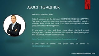 ABOUT THE AUTHOR
Author: Fernando Remolina, PMP
Fernando Remolina, PMP
Project Manager for the company CURACAO DRYDOCK
COMPANY. Ten years of experience on the ship repair and
shipbuilding industry. Certified PMP by the PMI since 2011.
Industrial Engineer and Post graduate in Project Management.
If you want to read and learn more about standard project
management practices applied on Ship Repair Projects please go
to this link where you can find my articles:
https://projectmanagers.org/author/fernandoremolina/
If you want to contact me please send an email to:
remolinaf@gmail.com
 