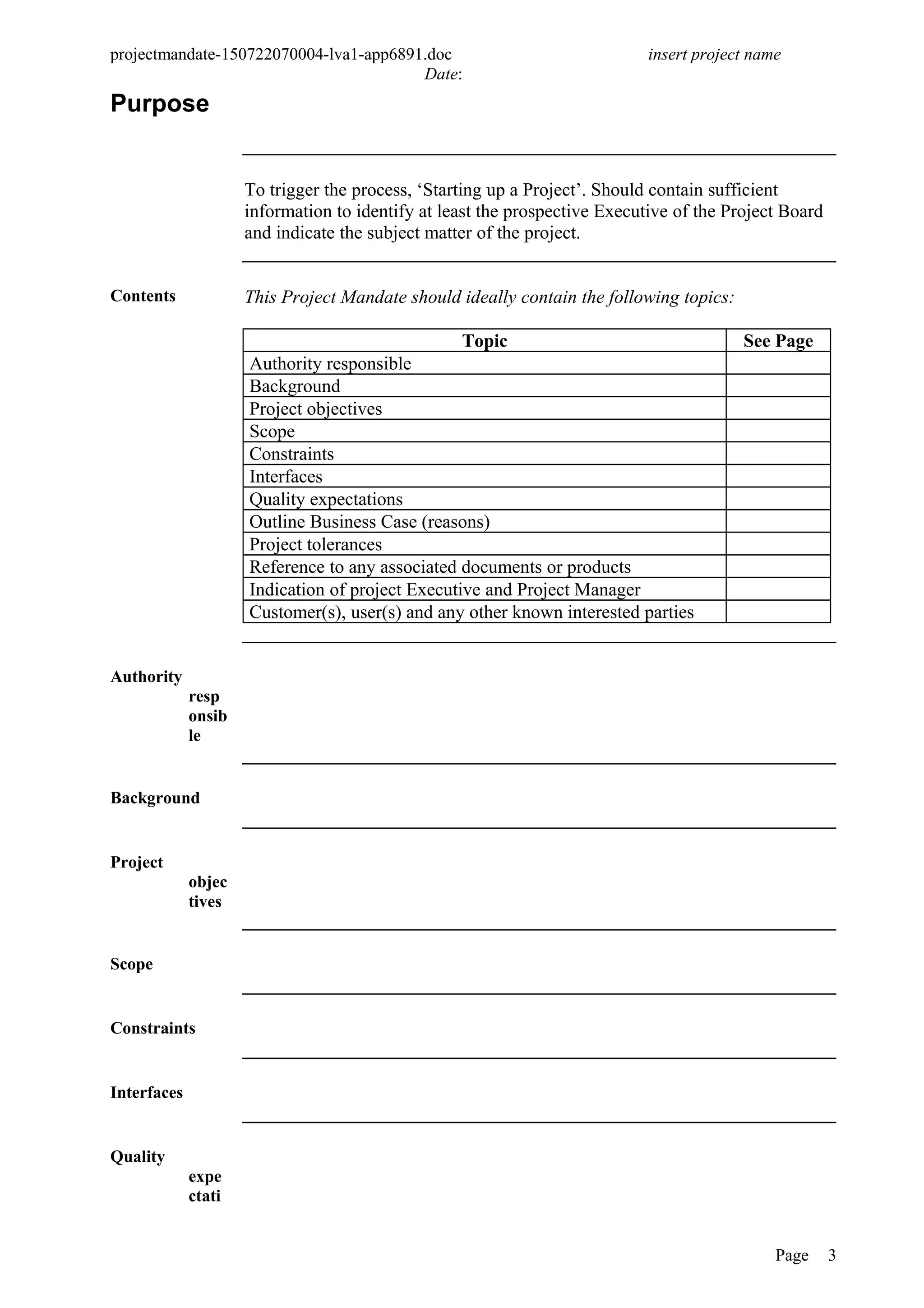 projectmandate-150722070004-lva1-app6891.doc insert project name
Date:
Purpose
To trigger the process, ‘Starting up a Project’. Should contain sufficient
information to identify at least the prospective Executive of the Project Board
and indicate the subject matter of the project.
Contents This Project Mandate should ideally contain the following topics:
Topic See Page
Authority responsible
Background
Project objectives
Scope
Constraints
Interfaces
Quality expectations
Outline Business Case (reasons)
Project tolerances
Reference to any associated documents or products
Indication of project Executive and Project Manager
Customer(s), user(s) and any other known interested parties
Authority
resp
onsib
le
Background
Project
objec
tives
Scope
Constraints
Interfaces
Quality
expe
ctati
Page 3
 