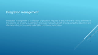 Integration management:
Integration management is a collection of processes required to ensure that the various elements of
the projects are properly coordinated. It involves making trade-offs among competing objectives and
alternatives to meet or exceed stakeholders needs and expectation.
 