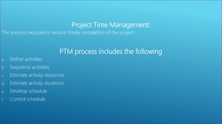 Project Time Management:
The process required to ensure timely completion of the project.
PTM process includes the following
a. Define activities
b. Sequence activities
c. Estimate activity resources
d. Estimate activity durations
e. Develop schedule
f. Control schedule
 