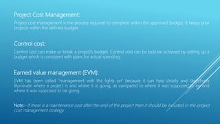 Project Cost Management:
Project cost management is the process required to complete within the approved budget. It keeps your
projects within the defined budget.
Control cost:
Control cost can make or break a project’s budget. Control cost can be best be achieved by setting up a
budget which is consistent with plans for actual spending.
Earned value management (EVM):
EVM has been called “management with the lights on” because it can help clearly and objectively
illuminate where a project is and where it is going, as compared to where it was supposed to be and
where it was supposed to be going.
Note:- If there is a maintenance cost after the end of the project then it should be included in the project
cost management strategy.
 