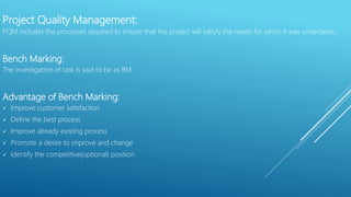 Project Quality Management:
PQM includes the processes required to ensure that the project will satisfy the needs for which it was undertaken.
Bench Marking:
The investigation of task is said to be as BM.
Advantage of Bench Marking:
 Improve customer satisfaction
 Define the best process
 Improve already existing process
 Promote a desire to improve and change
 Identify the competitive(optional) position
 