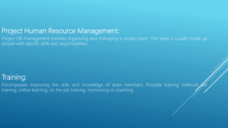 Project Human Resource Management:
Project HR management involves organizing and managing a project team. The team is usually made up
people with specific skills and responsibilities.
Training:
Encompasses improving the skills and knowledge of team members. Possible training methods are
training, online learning, on the job training, monitoring or coaching.
 