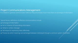 Project Communications Management:
It is related to general communication skills but they encompass much more than an exchange of information.
Typical literary definitions of effective communications include:
 Exchange of information
 Act or instance of transmitting information
 Verbal or written message
 Technique for expressing ideas effectively
 Process by which meanings are exchanged between individuals through a common system of symbols
 