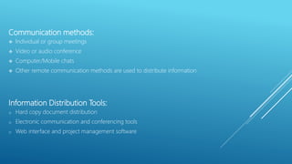 Communication methods:
 Individual or group meetings
 Video or audio conference
 Computer/Mobile chats
 Other remote communication methods are used to distribute information
Information Distribution Tools:
o Hard copy document distribution
o Electronic communication and conferencing tools
o Web interface and project management software
 